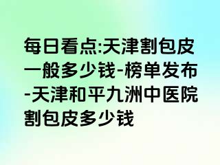 每日看点:天津割包皮一般多少钱-榜单发布-天津和平九洲中医院割包皮多少钱