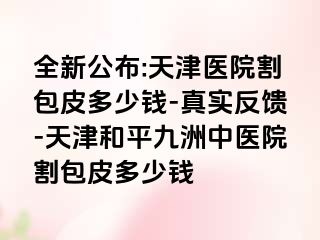 全新公布:天津医院割包皮多少钱-真实反馈-天津和平九洲中医院割包皮多少钱