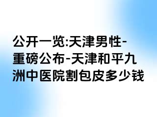 公开一览:天津男性-重磅公布-天津和平九洲中医院割包皮多少钱