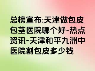 总榜宣布:天津做包皮包茎医院哪个好-热点资讯-天津和平九洲中医院割包皮多少钱