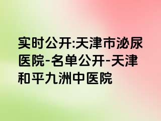 实时公开:天津市泌尿医院-名单公开-天津和平九洲中医院