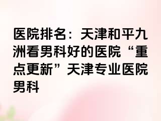医院排名：天津和平九洲看男科好的医院“重点更新”天津专业医院男科
