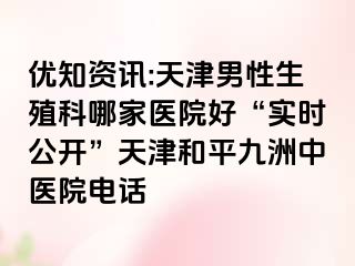 优知资讯:天津男性生殖科哪家医院好“实时公开”天津和平九洲中医院电话