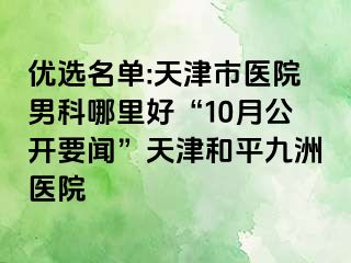 优选名单:天津市医院男科哪里好“10月公开要闻”天津和平九洲医院