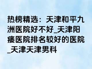 热榜精选：天津和平九洲医院好不好_天津阳痿医院排名较好的医院_天津天津男科