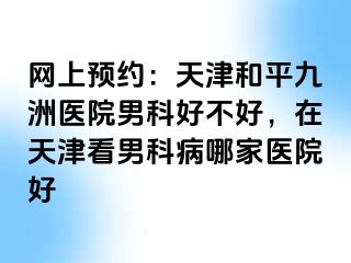 网上预约：天津和平九洲医院男科好不好，在天津看男科病哪家医院好