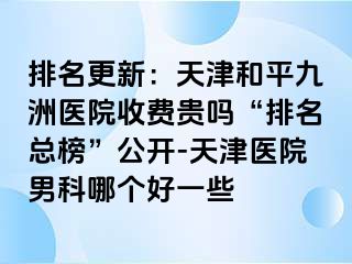 排名更新：天津和平九洲医院收费贵吗“排名总榜”公开-天津医院男科哪个好一些
