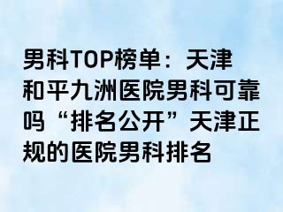 男科TOP榜单：天津和平九洲医院男科可靠吗“排名公开”天津正规的医院男科排名