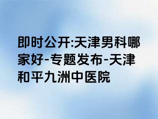即时公开:天津男科哪家好-专题发布-天津和平九洲中医院