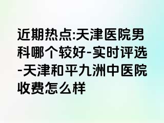 近期热点:天津医院男科哪个较好-实时评选-天津和平九洲中医院收费怎么样