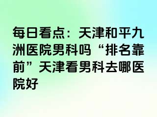 每日看点：天津和平九洲医院男科吗“排名靠前”天津看男科去哪医院好