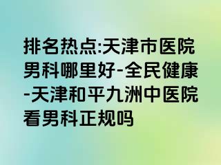 排名热点:天津市医院男科哪里好-全民健康-天津和平九洲中医院看男科正规吗