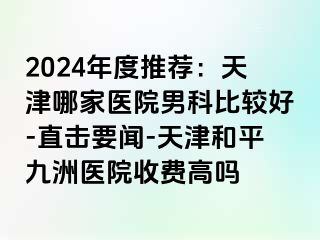 2024年度推荐：天津哪家医院男科比较好-直击要闻-天津和平九洲医院收费高吗