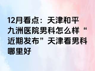 12月看点：天津和平九洲医院男科怎么样“近期发布”天津看男科哪里好