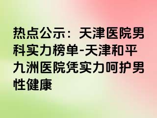 热点公示：天津医院男科实力榜单-天津和平九洲医院凭实力呵护男性健康
