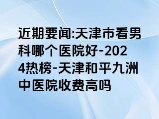 近期要闻:天津市看男科哪个医院好-2024热榜-天津和平九洲中医院收费高吗