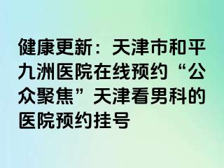 健康更新：天津市和平九洲医院在线预约“公众聚焦”天津看男科的医院预约挂号