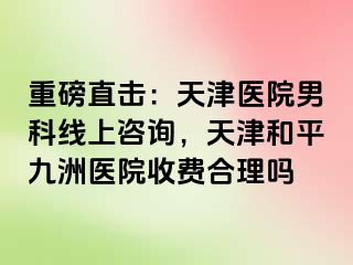 重磅直击：天津医院男科线上咨询，天津和平九洲医院收费合理吗