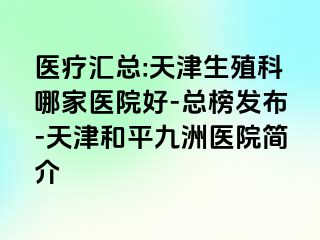 医疗汇总:天津生殖科哪家医院好-总榜发布-天津和平九洲医院简介