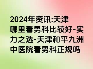 2024年资讯:天津哪里看男科比较好-实力之选-天津和平九洲中医院看男科正规吗