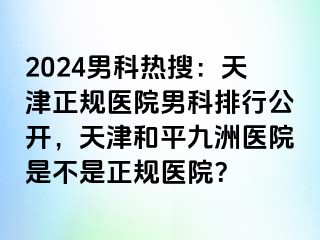 2024男科热搜：天津正规医院男科排行公开，天津和平九洲医院是不是正规医院？
