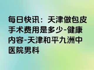 每日快讯：天津做包皮手术费用是多少-健康内容-天津和平九洲中医院男科