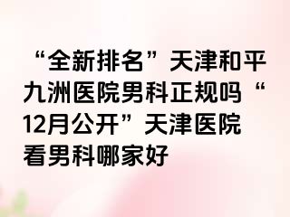 “全新排名”天津和平九洲医院男科正规吗“12月公开”天津医院看男科哪家好