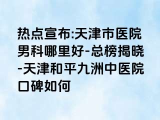 热点宣布:天津市医院男科哪里好-总榜揭晓-天津和平九洲中医院口碑如何