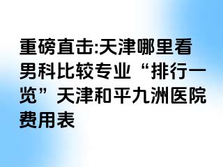 重磅直击:天津哪里看男科比较专业“排行一览”天津和平九洲医院费用表