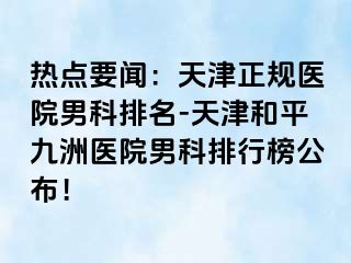 热点要闻：天津正规医院男科排名-天津和平九洲医院男科排行榜公布！