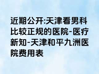 近期公开:天津看男科比较正规的医院-医疗新知-天津和平九洲医院费用表