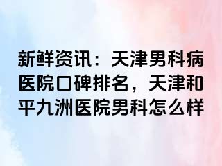 新鲜资讯：天津男科病医院口碑排名，天津和平九洲医院男科怎么样