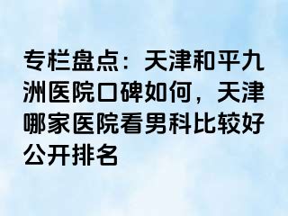 专栏盘点：天津和平九洲医院口碑如何，天津哪家医院看男科比较好公开排名