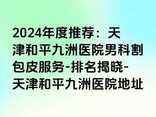 2024年度推荐：天津和平九洲医院男科割包皮服务-排名揭晓-天津和平九洲医院地址