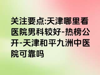 关注要点:天津哪里看医院男科较好-热榜公开-天津和平九洲中医院可靠吗