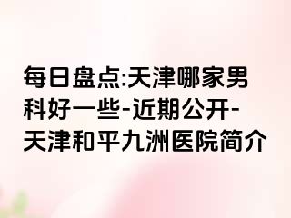 每日盘点:天津哪家男科好一些-近期公开-天津和平九洲医院简介