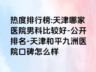 热度排行榜:天津哪家医院男科比较好-公开排名-天津和平九洲医院口碑怎么样