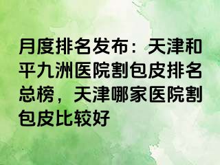月度排名发布：天津和平九洲医院割包皮排名总榜，天津哪家医院割包皮比较好