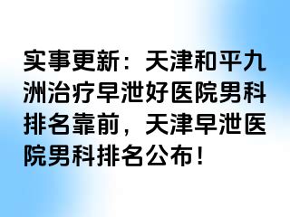 实事更新：天津和平九洲治疗早泄好医院男科排名靠前，天津早泄医院男科排名公布！