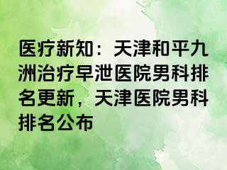 医疗新知：天津和平九洲治疗早泄医院男科排名更新，天津医院男科排名公布