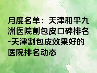月度名单：天津和平九洲医院割包皮口碑排名-天津割包皮效果好的医院排名动态