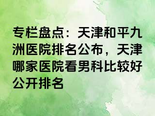 专栏盘点：天津和平九洲医院排名公布，天津哪家医院看男科比较好公开排名