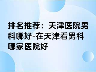 排名推荐：天津医院男科哪好-在天津看男科哪家医院好