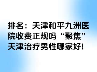 排名：天津和平九洲医院收费正规吗“聚焦”天津治疗男性哪家好!