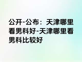 公开-公布：天津哪里看男科好-天津哪里看男科比较好