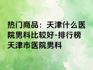 热门商品：天津什么医院男科比较好-排行榜天津市医院男科