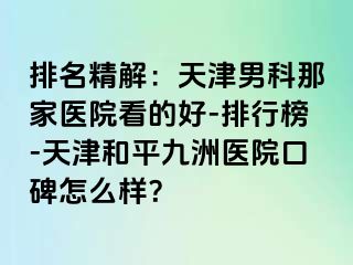 排名精解：天津男科那家医院看的好-排行榜-天津和平九洲医院口碑怎么样？