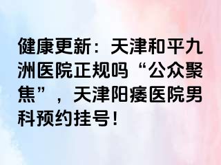 健康更新：天津和平九洲医院正规吗“公众聚焦”，天津阳痿医院男科预约挂号！