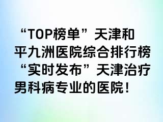 “TOP榜单”天津和平九洲医院综合排行榜“实时发布”天津治疗男科病专业的医院！