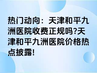 热门动向：天津和平九洲医院收费正规吗?天津和平九洲医院价格热点披露!